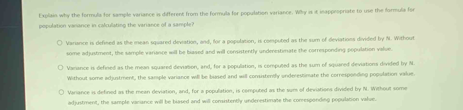 Explain why the formula for sample variance is different from the formula for population variance. Why is it inappropriate to use the formula for
population variance in calculating the variance of a sample?
Variance is defined as the mean squared deviation, and, for a population, is computed as the sum of deviations divided by N. Without
some adjustment, the sample variance will be biased and will consistently underestimate the corresponding population value.
Variance is defined as the mean squared deviation, and, for a population, is computed as the sum of squared deviations divided by N.
Without some adjustment, the sample variance will be biased and will consistently underestimate the corresponding population value.
Variance is defined as the mean deviation, and, for a population, is computed as the sum of deviations divided by N. Without some
adjustment, the sample variance will be biased and will consistently underestimate the corresponding population value.