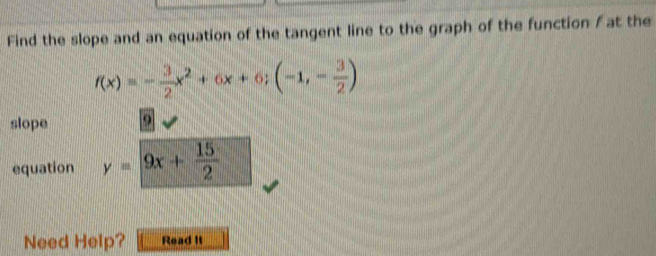 Find the slope and an equation of the tangent line to the graph of the function / at the
f(x)=- 3/2 x^2+6x+6;(-1,- 3/2 )
slope 
9 
equation y=9x+ 15/2 
Need Help? Read It