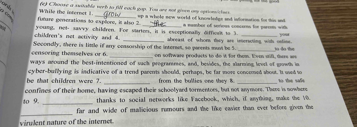 pining lor the good 
(c) Choose a suitable verb to fill each gap. You are not given any options/clues. 
ords While the internet 1. up a whole new world of knowledge and information for this and 
8 future generations to explore, it also 2. _a number of serious concerns for parents with 
ast young, net- savvy children. For starters, it is exceptionally difficult to 3. 
your 
children’s net activity and 4. _abreast of whom they are interacting with online. 
Secondly, there is little if any censorship of the internet, so parents must be 5. _to do the 
censoring themselves or 6. _on software products to do it for them. Even still, there are 
ways around the best-intentioned of such programmes, and, besides, the alarming level of growth in 
cyber-bullying is indicative of a trend parents should, perhaps, be far more concerned about. It used to 
be that children were 7. _from the bullies one they 8. _to the safe 
confines of their home, having escaped their schoolyard tormentors, but not anymore. There is nowhere 
to 9. _thanks to social networks like Facebook, which, if anything, make the 10. 
_ 
far and wide of malicious rumours and the like easier than ever before given the 
virulent nature of the internet.