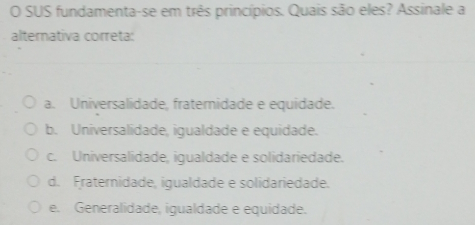 SUS fundamenta-se em três princípios. Quais são eles? Assinale a
alternativa correta:
a. Universalidade, fratemidade e equidade.
b. Universalidade, igualdade e equidade.
c. Universalidade, igualdade e solidariedade.
d. Fraternidade, igualdade e solidariedade.
e. Generalidade, igualdade e equidade.