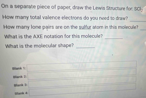 On a separate piece of paper, draw the Lewis Structure for: SCl_2
How many total valence electrons do you need to draw?
_
How many lone pairs are on the sulfur atom in this molecule?_
What is the AXE notation for this molecule?_
What is the molecular shape?_
 ((1+i))/circ  1-i=□^(|x_1)|
:□ 
Blank 1: 2:□ 
Blank □ □ 
Blank 3: 
Blank 4: