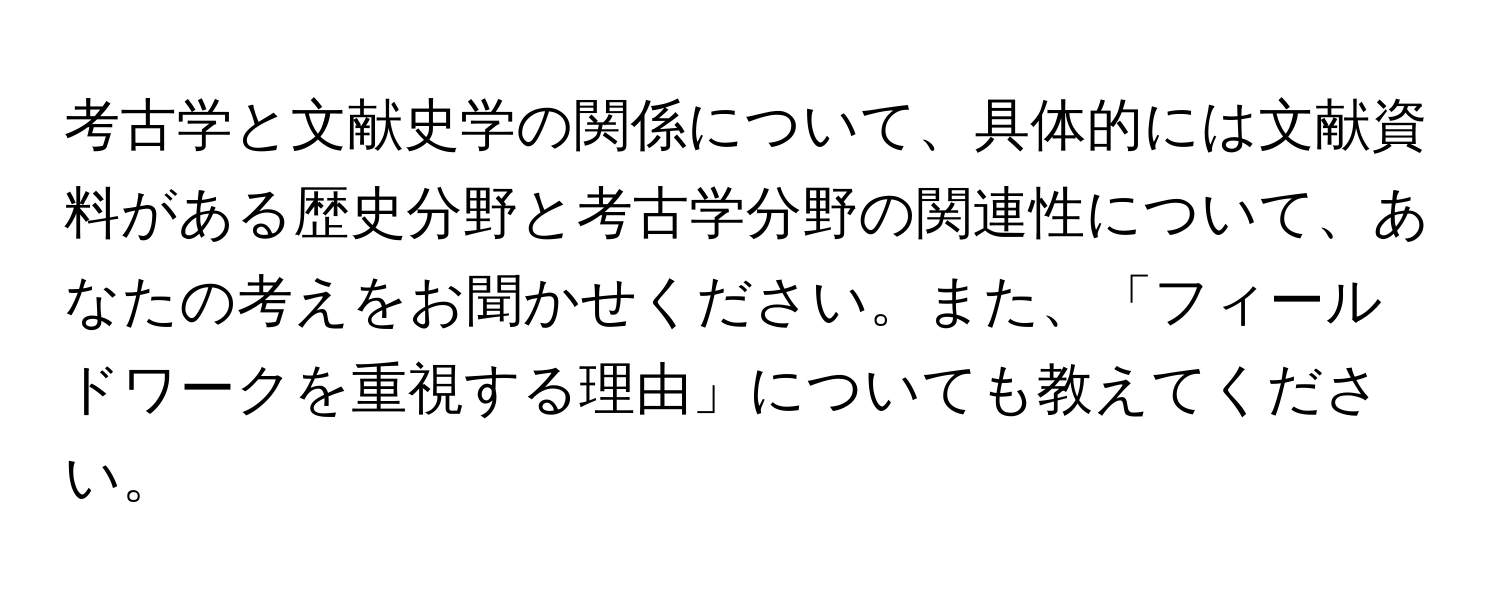 考古学と文献史学の関係について、具体的には文献資料がある歴史分野と考古学分野の関連性について、あなたの考えをお聞かせください。また、「フィールドワークを重視する理由」についても教えてください。