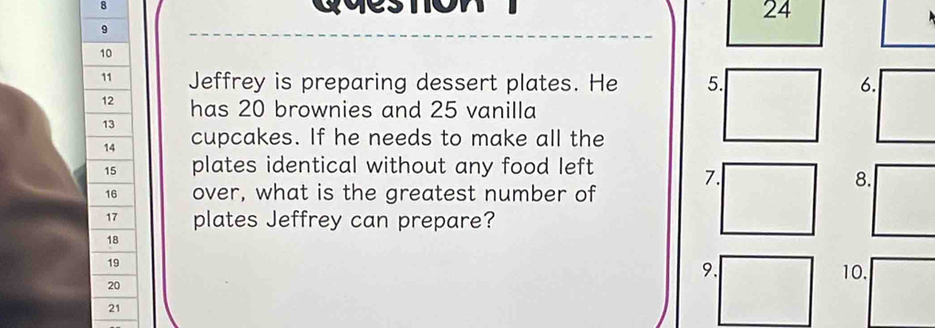 qveston 24 
9 
10 
11 Jeffrey is preparing dessert plates. He 5. 6.
12 has 20 brownies and 25 vanilla
13
14 cupcakes. If he needs to make all the
15 plates identical without any food left
7.
8.
16 over, what is the greatest number of
17 plates Jeffrey can prepare?
18
19
9.
20 10.
21