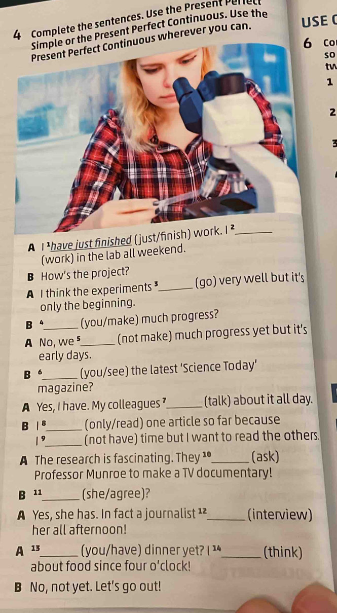 Complete the sentences. Use the Present Periec
e Present Perfect Continuous. Use the
wherever you can. USE 
Co
so
tv
1
2
A I ¹have just finished (just/
(work) in the lab all weekend.
B How's the project?
A I think the experiments _(go) very well but it's
only the beginning.
B (you/make) much progress?
A No, we ⁵_ (not make) much progress yet but it's
early days.
B 6_ (you/see) the latest ‘Science Today’
magazine?
A Yes, I have. My colleagues _(talk) about it all day.
B / 8_ (only/read) one article so far because
19_ (not have) time but I want to read the others
A The research is fascinating. They ¹º_ (ask)
Professor Munroe to make a TV documentary!
B 11_ (she/agree)?
A Yes, she has. In fact a journalist ¹²_ (interview)
her all afternoon!
A 13_ (you/have) dinner yet? 1^(14) _ (think)
about food since four o'clock!
B No, not yet. Let's go out!