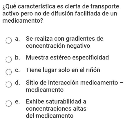 ¿Qué característica es cierta de transporte
activo pero no de difusión facilitada de un
medicamento?
a. Se realiza con gradientes de
concentración negativo
b. Muestra estéreo especificidad
c. Tiene lugar solo en el riñón
d. Sitio de interacción medicamento -
medicamento
e. Exhibe saturabilidad a
concentraciones altas
del medicamento