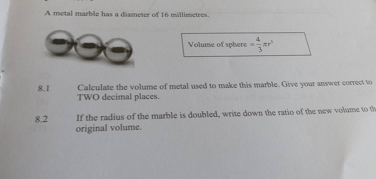 A metal marble has a diameter of 16 millimetres. 
Volume of sphere = 4/3 π r^3
8.1 Calculate the volume of metal used to make this marble. Give your answer correct to 
TWO decimal places. 
8.2 If the radius of the marble is doubled, write down the ratio of the new volume to th 
original volume.