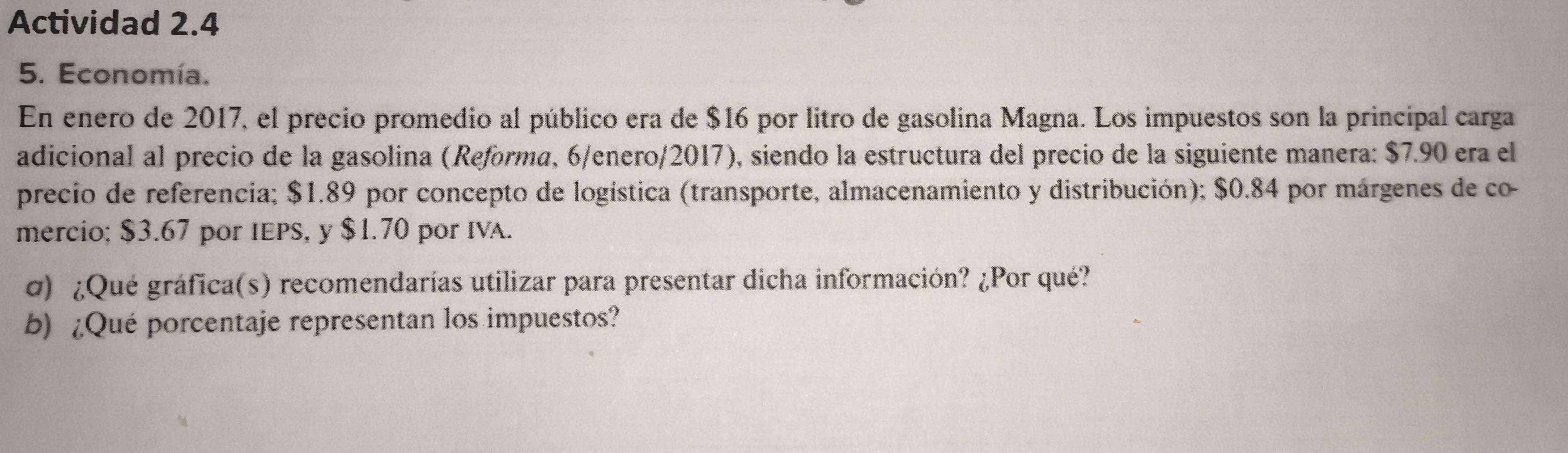 Actividad 2.4 
5. Economía. 
En enero de 2017, el precio promedio al público era de $16 por litro de gasolina Magna. Los impuestos son la principal carga 
adicional al precio de la gasolina (Reforma, 6/enero/2017), siendo la estructura del precio de la siguiente manera: $7.90 era el 
precio de referencia; $1.89 por concepto de logística (transporte, almacenamiento y distribución); $0.84 por márgenes de co- 
mercio; $3.67 por IEPS, y $1.70 por IVA. 
g) ¿Qué gráfica(s) recomendarías utilizar para presentar dicha información? ¿Por qué? 
b) ¿Qué porcentaje representan los impuestos?