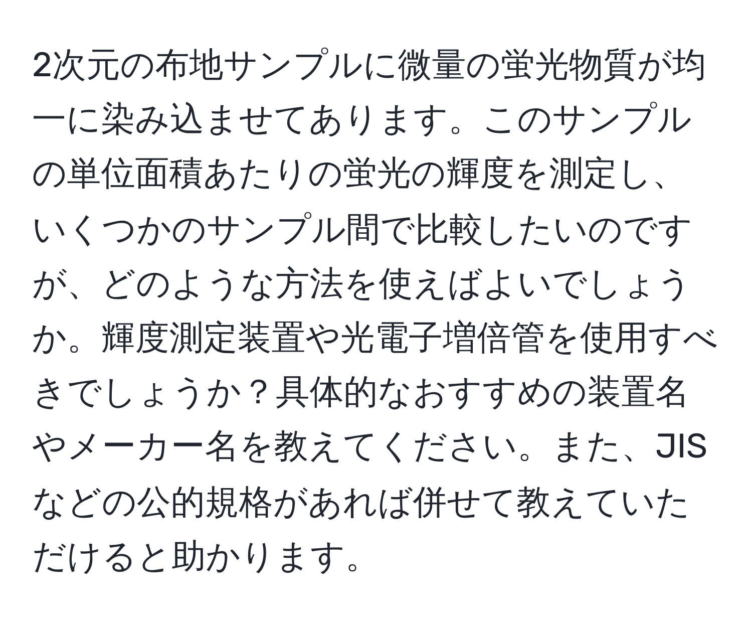 2次元の布地サンプルに微量の蛍光物質が均一に染み込ませてあります。このサンプルの単位面積あたりの蛍光の輝度を測定し、いくつかのサンプル間で比較したいのですが、どのような方法を使えばよいでしょうか。輝度測定装置や光電子増倍管を使用すべきでしょうか？具体的なおすすめの装置名やメーカー名を教えてください。また、JISなどの公的規格があれば併せて教えていただけると助かります。