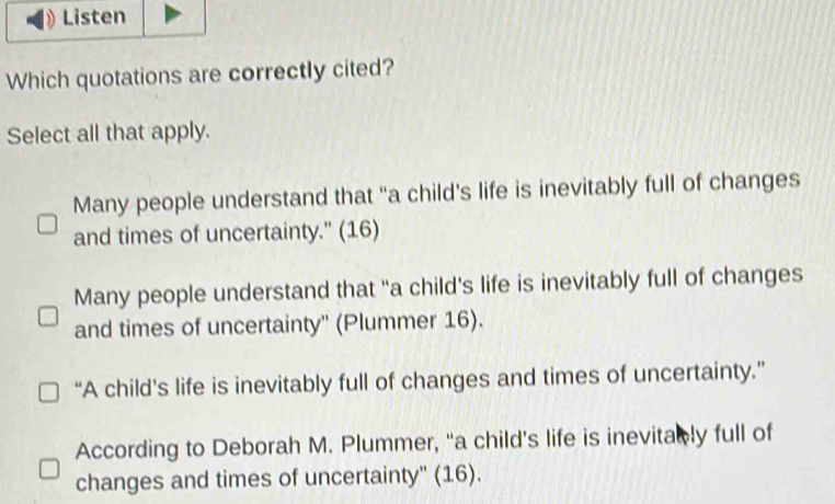 Listen
Which quotations are correctly cited?
Select all that apply.
Many people understand that “a child's life is inevitably full of changes
and times of uncertainty." (16)
Many people understand that “a child's life is inevitably full of changes
and times of uncertainty'' (Plummer 16).
“A child’s life is inevitably full of changes and times of uncertainty.”
According to Deborah M. Plummer, “a child's life is inevitab ly full of
changes and times of uncertainty'' (16).