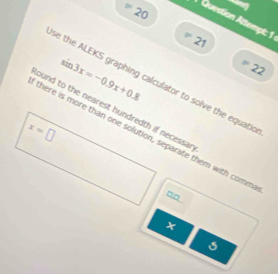 = 
20 
Question Attempt: 1 
* 21
sin 3x=-0.9x+0.8
=22
se the ALEKS graphing calculator to solve the equatic 
ound to the nearest hundredth if necessa r
x=□
there is more than one solution, separate them with comm
□□
5