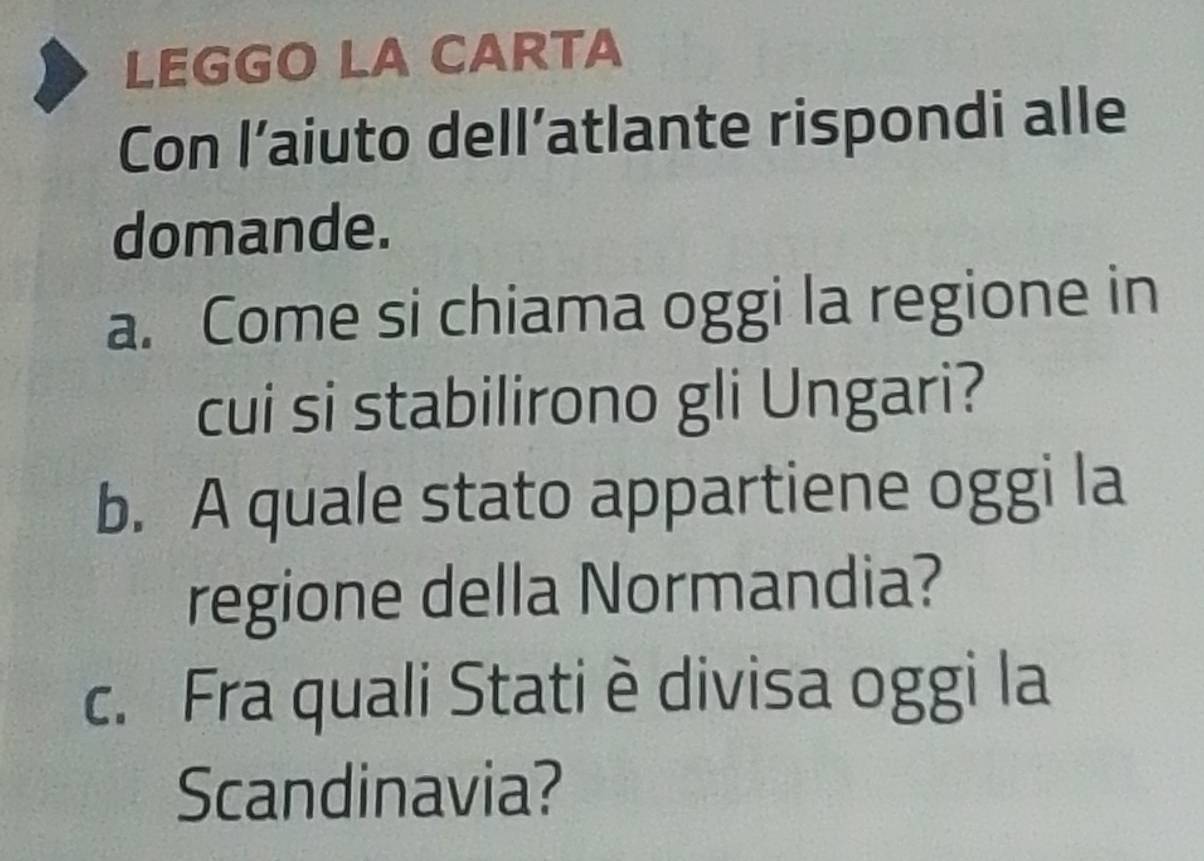 LEGGO LA CARTA 
Con l’aiuto dell’atlante rispondi alle 
domande. 
a. Come si chiama oggi la regione in 
cui si stabilirono gli Ungari? 
b. A quale stato appartiene oggi la 
regione della Normandia? 
c. Fra quali Stati è divisa oggi la 
Scandinavia?