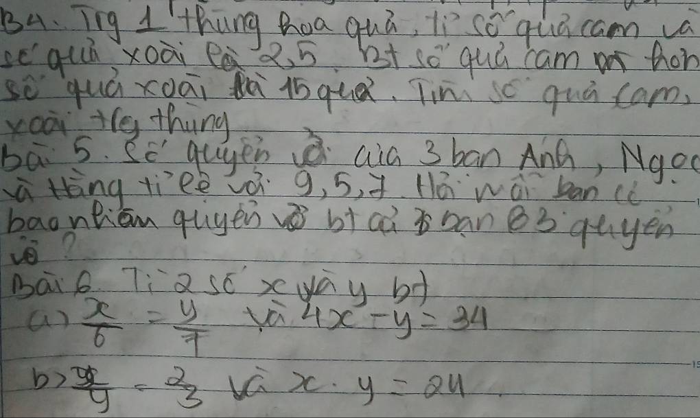 B4. Iig 1'thung hoa quá, ln sǒ quā cam va
sequú xoài 25. ht s quú cam a thon
so quá xoāi tà lqu. Tiní sc quú cam.
yooi the thing
ba 5. Se guyen aia 3 ban And, Ngoc
à Hèng tieè á 9, 5, +. 11á wái bancc
baontien quyen vibiai i ban e3 quyen
v?
maiB. 7;2scx yay bd
a)  x/6 = y/7  yà 4x-y=34
b)  y/y = 2/3  va )C. y=24