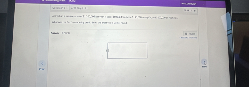 WALKER BROWNI 
Question'19 = of 30 Step 1 of 1 02:17:23 
A firm had a sales revenue of $1,200,000 last year. It spent $500,000 on labor, $150,000 on capital, and $200,000 on materials. 
What was the firm's accounting profit? Enter the exact value. Do not round. 
Answer 2 Points Keypad 
Keyboard Shortcuts 
< 
Next 
Prev