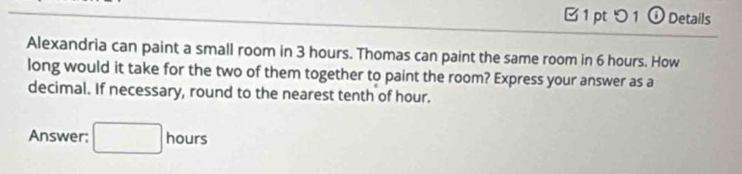 つ 1 ⓘ Details 
Alexandria can paint a small room in 3 hours. Thomas can paint the same room in 6 hours. How 
long would it take for the two of them together to paint the room? Express your answer as a 
decimal. If necessary, round to the nearest tenth of hour. 
Answer: □ hours