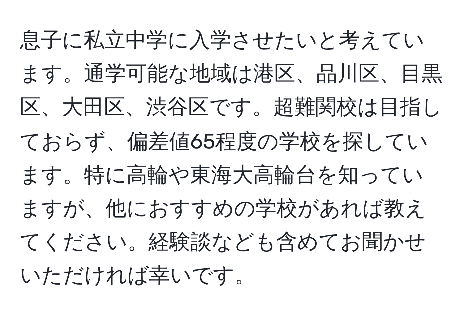 息子に私立中学に入学させたいと考えています。通学可能な地域は港区、品川区、目黒区、大田区、渋谷区です。超難関校は目指しておらず、偏差値65程度の学校を探しています。特に高輪や東海大高輪台を知っていますが、他におすすめの学校があれば教えてください。経験談なども含めてお聞かせいただければ幸いです。