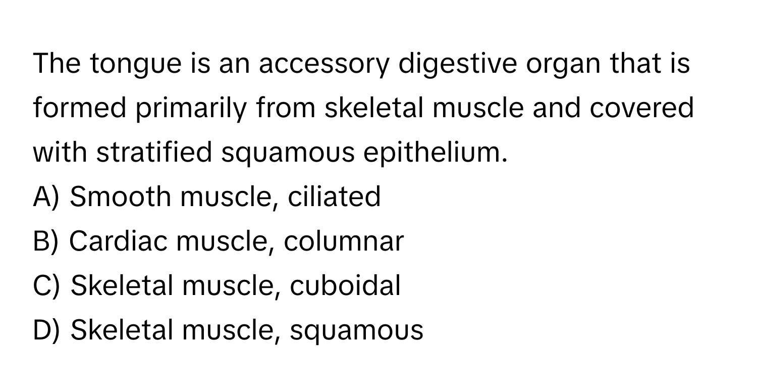 The tongue is an accessory digestive organ that is formed primarily from skeletal muscle and covered with stratified squamous epithelium.

A) Smooth muscle, ciliated
B) Cardiac muscle, columnar
C) Skeletal muscle, cuboidal
D) Skeletal muscle, squamous