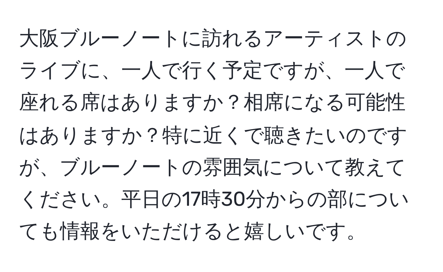 大阪ブルーノートに訪れるアーティストのライブに、一人で行く予定ですが、一人で座れる席はありますか？相席になる可能性はありますか？特に近くで聴きたいのですが、ブルーノートの雰囲気について教えてください。平日の17時30分からの部についても情報をいただけると嬉しいです。