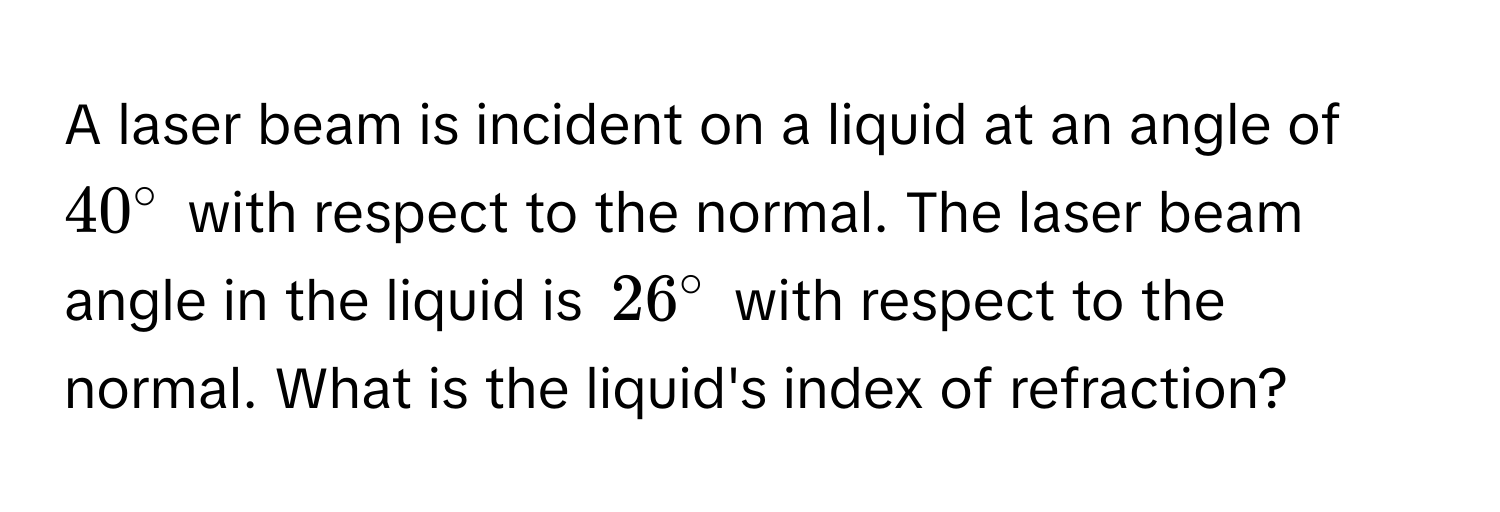 A laser beam is incident on a liquid at an angle of $40°$ with respect to the normal. The laser beam angle in the liquid is $26°$ with respect to the normal. What is the liquid's index of refraction?