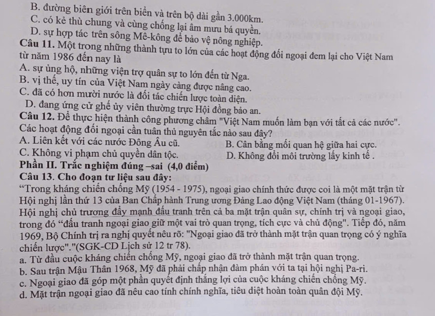 B. đường biên giới trên biển và trên bộ dài gần 3.000km.
C. có kẻ thù chung và cùng chống lại âm mưu bá quyền.
D. sự hợp tác trên sông Mê-kông để bảo vệ nông nghiệp.
Câu 11. Một trong những thành tựu to lớn của các hoạt động đối ngoại đem lại cho Việt Nam
từ năm 1986 đến nay là
A. sự ủng hộ, những viện trợ quân sự to lớn đến từ Nga.
B. vị thế, uy tín của Việt Nam ngày càng được nâng cao.
C. đã có hơn mười nước là đối tác chiến lược toàn diện.
D. đang ứng cử ghể ủy viên thường trực Hội đồng bảo an.
Câu 12. Để thực hiện thành công phương châm "Việt Nam muốn làm bạn với tất cả các nước".
Các hoạt động đối ngoại cần tuân thủ nguyên tắc nào sau đây?
A. Liên kết với các nước Đông Âu cũ. B. Cân bằng mối quan hệ giữa hai cực.
C. Không vi phạm chủ quyền dân tộc. D. Không đổi môi trường lấy kinh tế .
Phần II. Trắc nghiệm đúng -sai (4,0 điểm)
Câu 13. Cho đoạn tư liệu sau đây:
“Trong kháng chiến chống Mỹ (1954 - 1975), ngoại giao chính thức được coi là một mặt trận từ
Hội nghị lần thứ 13 của Ban Chấp hành Trung ương Đảng Lao động Việt Nam (tháng 01-1967).
Hội nghị chủ trương đầy mạnh đầu tranh trên cả ba mặt trận quân sự, chính trị và ngoại giao,
trong đó “đấu tranh ngoại giao giữ một vai trò quan trọng, tích cực và chủ động". Tiếp đó, năm
1969, Bộ Chính trị ra nghị quyết nêu rõ: "Ngoại giao đã trở thành mặt trận quan trọng có ý nghĩa
chiến lược".'(SGK-CD Lịch sử 12 tr 78).
a. Từ đầu cuộc kháng chiến chống Mỹ, ngoại giao đã trở thành mặt trận quan trọng.
b. Sau trận Mậu Thân 1968, Mỹ đã phải chấp nhận đàm phán với ta tại hội nghị Pa-ri.
c. Ngoại giao đã góp một phần quyết định thắng lợi của cuộc kháng chiến chống Mỹ.
d. Mặt trận ngoại giao đã nêu cao tính chính nghĩa, tiêu diệt hoàn toàn quân đội Mỹ.