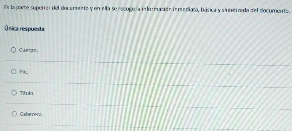 Es la parte superior del documento y en ella se recoge la información inmediata, básica y sintetizada del documento.
Única respuesta
Cuerpo.
Pie.
Título.
Cabecera.