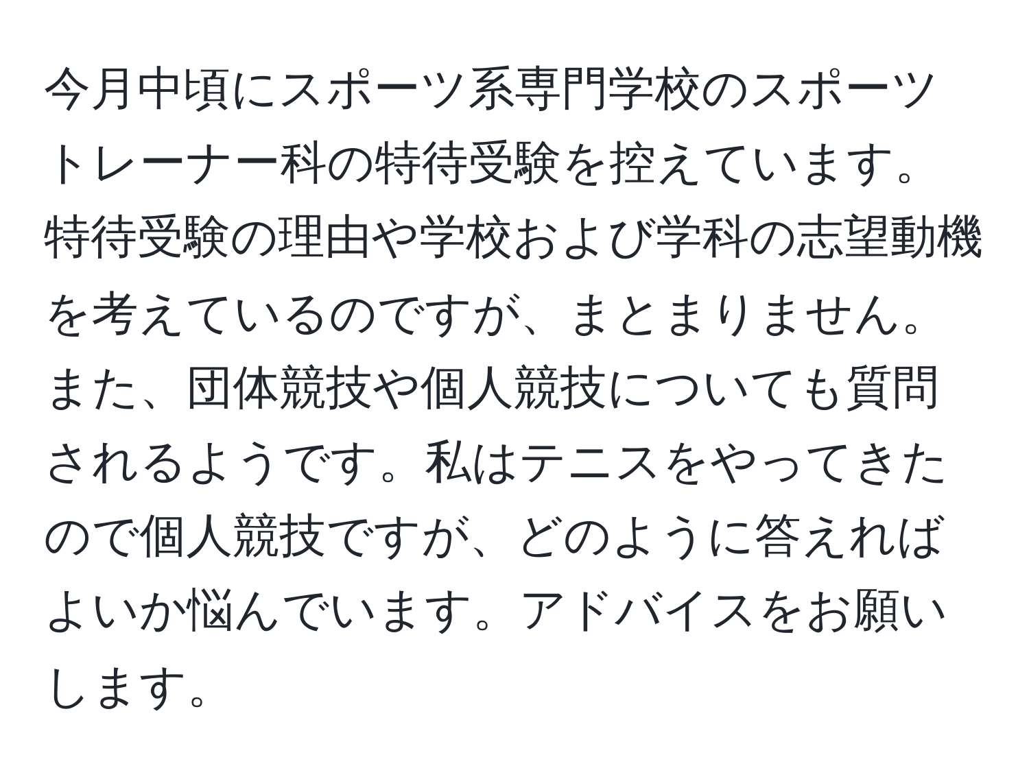 今月中頃にスポーツ系専門学校のスポーツトレーナー科の特待受験を控えています。特待受験の理由や学校および学科の志望動機を考えているのですが、まとまりません。また、団体競技や個人競技についても質問されるようです。私はテニスをやってきたので個人競技ですが、どのように答えればよいか悩んでいます。アドバイスをお願いします。