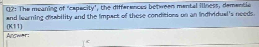 The meaning of ‘capacity’, the differences between mental illness, dementia 
and learning disability and the impact of these conditions on an individual’s needs. 
(K11) 
Answer: