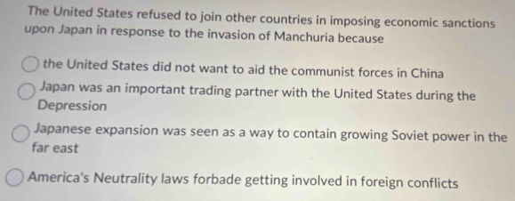 The United States refused to join other countries in imposing economic sanctions
upon Japan in response to the invasion of Manchuria because
the United States did not want to aid the communist forces in China
Japan was an important trading partner with the United States during the
Depression
Japanese expansion was seen as a way to contain growing Soviet power in the
far east
America's Neutrality laws forbade getting involved in foreign conflicts