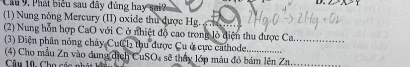 Cầu 9. Phát biểu sau đây đúng hay sai? 
D. 
(1) Nung nóng Mercury (II) oxide thu được Hg. 
(2) Nung hỗn hợp CaO với C ở nhiệt độ cao trong lò điện thu được Ca. 
(3) Điện phân nóng chảy Cu Cl_2 , thu dược Cu ở cực cathode 
(4) Cho mẫu Zn vào dung dịch CuSO4 sẽ thấy lớp màu đỏ bám lên Zn........ 
Câu 10. Cho các phát hia