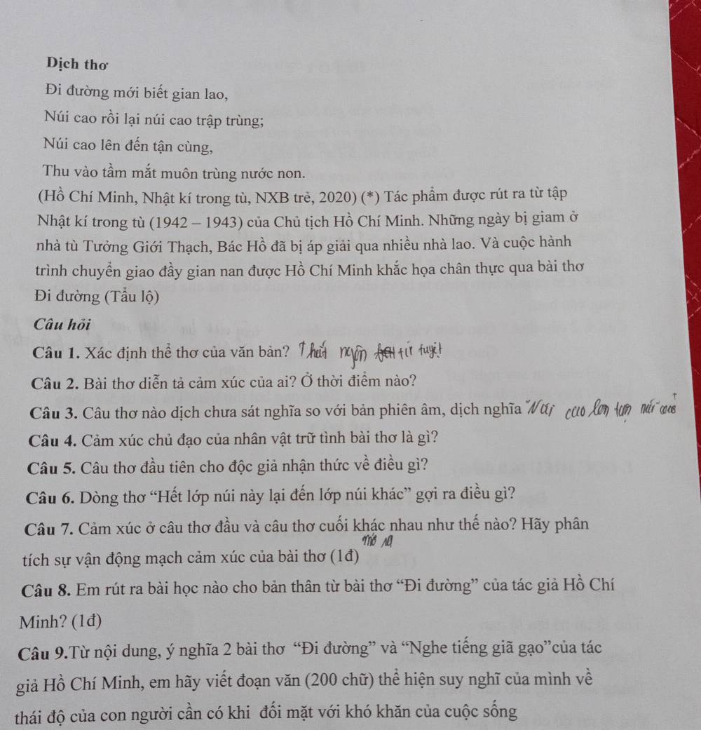 Dịch thơ
Đi đường mới biết gian lao,
Núi cao rồi lại núi cao trập trùng;
Núi cao lên đến tận cùng,
Thu vào tầm mắt muôn trùng nước non.
(Hồ Chí Minh, Nhật kí trong tù, NXB trẻ, 2020) (*) Tác phẩm được rút ra từ tập
Nhật kí trong tù (1942 - 1943) của Chủ tịch Hồ Chí Minh. Những ngày bị giam ở
nhà tù Tưởng Giới Thạch, Bác Hồ đã bị áp giải qua nhiều nhà lao. Và cuộc hành
trình chuyển giao đầy gian nan được Hồ Chí Minh khắc họa chân thực qua bài thơ
Đi đường (Tẫu lộ)
Câu hỏi
Câu 1. Xác định thể thơ của văn bản?
Câu 2. Bài thơ diễn tả cảm xúc của ai? Ở thời điểm nào?
Câu 3. Câu thơ nào dịch chưa sát nghĩa so với bản phiên âm, dịch nghĩa
Câu 4. Cảm xúc chủ đạo của nhân vật trữ tình bài thơ là gì?
Câu 5. Câu thơ đầu tiên cho độc giả nhận thức về điều gì?
Câu 6. Dòng thơ “Hết lớp núi này lại đến lớp núi khác” gợi ra điều gì?
Câu 7. Cảm xúc ở câu thơ đầu và câu thơ cuối khác nhau như thế nào? Hãy phân
tích sự vận động mạch cảm xúc của bài thơ (1đ)
Câu 8. Em rút ra bài học nào cho bản thân từ bài thơ “Đi đường” của tác giả Hồ Chí
Minh? (1đ)
Câu 9.Từ nội dung, ý nghĩa 2 bài thơ “Đi đường” và “Nghe tiếng giã gạo”của tác
giả Hồ Chí Minh, em hãy viết đoạn văn (200 chữ) thể hiện suy nghĩ của mình về
thái độ của con người cần có khi đối mặt với khó khăn của cuộc sống