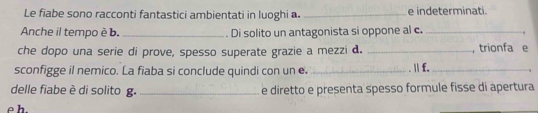 Le fiabe sono racconti fantastici ambientati in luoghi a. _e indeterminati. 
Anche il tempo è b. _ Di solito un antagonista si oppone al c._ 
che dopo una serie di prove, spesso superate grazie a mezzi d. _，trionfa e 
sconfigge il nemico. La fiaba si conclude quindi con un e. _.Ⅱ f._ 
delle fiabe è di solito g. _e diretto e presenta spesso formule fisse di apertura 
e h.