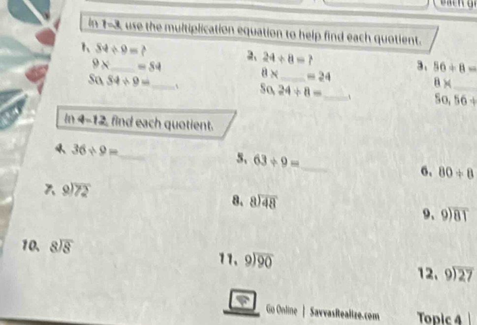 in 1-3, use the multiplication equation to help find each quotient. 
1 84/ 9=? 
2、 24/ 8=?
9* _  =S4
3、 56+8=
8* _  =24
S0.34/ 9= _ 
S0,24/ 8= _
8* _
So,56+
In 4-12, find each quotient.
36* 9= _ 
5、 63/ 9= _ 
6. 80!= 8
beginarrayr 9encloselongdiv 72endarray
8. beginarrayr 8encloselongdiv 48endarray
9、 beginarrayr 9encloselongdiv 81endarray
10. beginarrayr 8encloselongdiv 8endarray
11. beginarrayr 9encloselongdiv 90endarray
12. beginarrayr 9encloselongdiv 27endarray
Go Online | SavvasRealize.com Topic 4