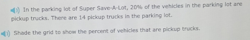 In the parking lot of Super Save-A-Lot, 20% of the vehicles in the parking lot are 
pickup trucks. There are 14 pickup trucks in the parking lot. 
Shade the grid to show the percent of vehicles that are pickup trucks.