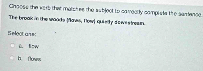 Choose the verb that matches the subject to correctly complete the sentence.
The brook in the woods (flows, flow) quietly downstream.
Select one:
a. flow
b. flows