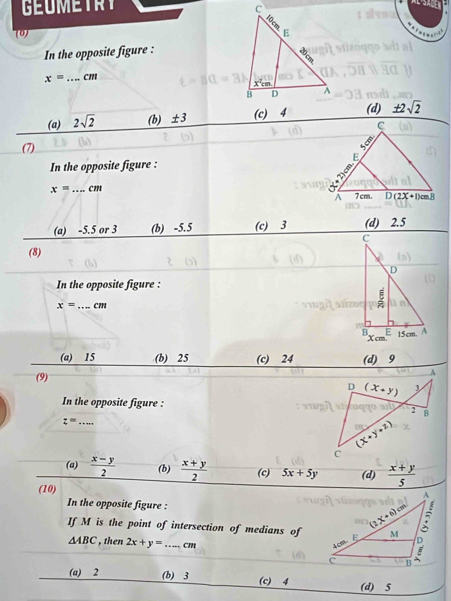 GEuMEtRY 
a
(0) 
In the opposite figure :
x= _ cm
(d)
(a) 2sqrt(2)
(b) ± 3 (c) 4 ± 2sqrt(2)
(7)
In the opposite figure :
x= _cm
(a) -5.5 or 3 (b) -5.5 (c) 3 (d) 2.5
(8)
In the opposite figure :
x= _cm
(a) 15 (b) 25 (c) 24 (d) 9
(9)
A
D (x+y) 3
In the opposite figure :
2 B
_ z=
(X+y+z)
C
(a)  (x-y)/2  (b)  (x+y)/2  (c) 5x+5y (d)  (x+y)/5 
(10)
In the opposite figure : 
If M is the point of intersection of medians of
△ ABC , then 2x+y= _cm
(a) 2 (b) 3 (c) 4
(d) 5