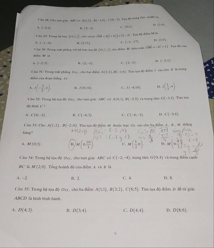 Cho tam giác ABC có A(1;2),B(-1;6),C(0;-5) Tọa độ trọng tâm △ ABC 1a
A. (-2:1)
B. (2;-1).
C. (0;1). D. (1:0).
Câu 29: Trong hệ trục (O;vector ioverline  , cho vecto vector OM=3(vector i+4vector j)+5vector j-2vector i.  Tọa độ điểm M là
A. (-1;-9). B. (1;17).
C. (-1:-17). D. (1;9).
Câu 30: Trong mặt phẳng với hệ trục tọa d(O;vector i:vector j) cho điểm Mỹ thỏa mãn vector OM=-2vector i+3vector j. Tọa độ của
điểm M là
4. (-2;3). B. (2;-3). C. (3;-2). D. (-3;2) `
Cầu 31: Trong mặt phẳng Oxy , cho hai điểm A(2;2),B(-1;6) , Tìm toadhat o điểm / sao cho B là trung
đdiểm của đoạn thẳng A1 .
A. I(- 3/2 ;2). B. I(0;14) C. I(-4;10). D. I( 1/2 :4).
Câu 32: Trong hệ tọa độ Oxy, cho tam giác ABC có A(6;1),B(-3;5) và trọng tâm G(-1;1). Tim tọa
độ đinh C ?
A. C(6;-3). B. C(-6;3). C(-6;-3). D. C(-3;6).
C.
Câu 33: Cho A(1;2),B(-2;6). Tìm tọa độ điểm M thuộc trục Oy sao cho ba điểm A , B , M thẳng
hàng?
A. M(0;3). B. M(0; 10/3 ). M( 5/2 ;0). D. M(0; 5/2 )
C.
Câu 34: Trong hệ tọa độ Oxy, cho tam giác ABC có C(-2;-4) , trọng tâm G(0;4) và trung điểm cạnh
BC là M(2;0).  Tổng hoành độ của điểm A và B là
A. -2. B. 2. C. 4. D. 8.
Câu 35: Trong hệ tọa độ Oxy, cho ba điểm A(1;1),B(3;2),C(6;5). Tìm tọa độ điểm D đề tứ giác
ABCD là hình bình hành.
A. D(4;3). B. D(3;4). C. D(4;4). D. D(8;6).
6