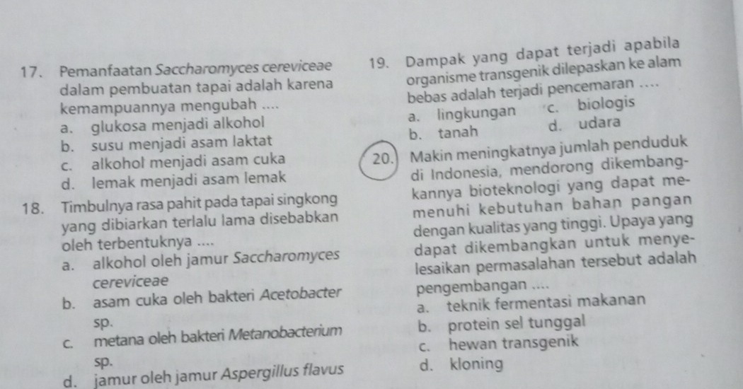 Pemanfaatan Saccharomyces cereviceae 19. Dampak yang dapat terjadi apabila
dalam pembuatan tapai adalah karena organisme transgenik dilepaskan ke alam
bebas adalah terjadi pencemaran …
kemampuannya mengubah ....
a. glukosa menjadi alkohol a. lingkungan c. biologis
b. susu menjadi asam laktat b. tanah d. udara
c. alkohol menjadi asam cuka
20. Makin meningkatnya jumlah penduduk
d. lemak menjadi asam lemak
di Indonesia, mendorong dikembang-
18. Timbulnya rasa pahit pada tapai singkong kannya bioteknologi yang dapat me-
yang dibiarkan terlalu lama disebabkan menuhi kebutuhan bahan pangan
oleh terbentuknya .... dengan kualitas yang tinggi. Upaya yang
a. alkohol oleh jamur Saccharomyces dapat dikembangkan untuk menye-
cereviceae lesaikan permasalahan tersebut adalah
b. asam cuka oleh bakteri Acetobacter pengembangan ....
a. teknik fermentasi makanan
sp.
c. metana oleh bakteri Metanobacterium b. protein sel tunggal
c. hewan transgenik
sp. d. kloning
d. jamur oleh jamur Aspergillus flavus