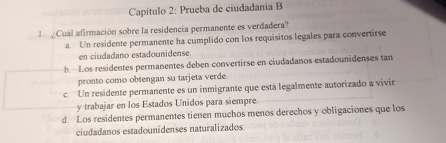 Capítulo 2: Prueba de ciudadanía B
1. Cuál afirmación sobre la residencia permanente es verdadera?
a. Un residente permanente ha cumplido con los requisitos legales para convertirse
en ciudadano estadounidense.
b. Los residentes permanentes deben convertirse en ciudadanos estadounidenses tan
pronto como obtengan su tarjeta verde.
c. Un residente permanente es un inmigrante que está legalmente autorizado a vivir
y trabajar en los Estados Unidos para siempre.
d. Los residentes permanentes tienen muchos menos derechos y obligaciones que los
ciudadanos estadounidenses naturalizados.