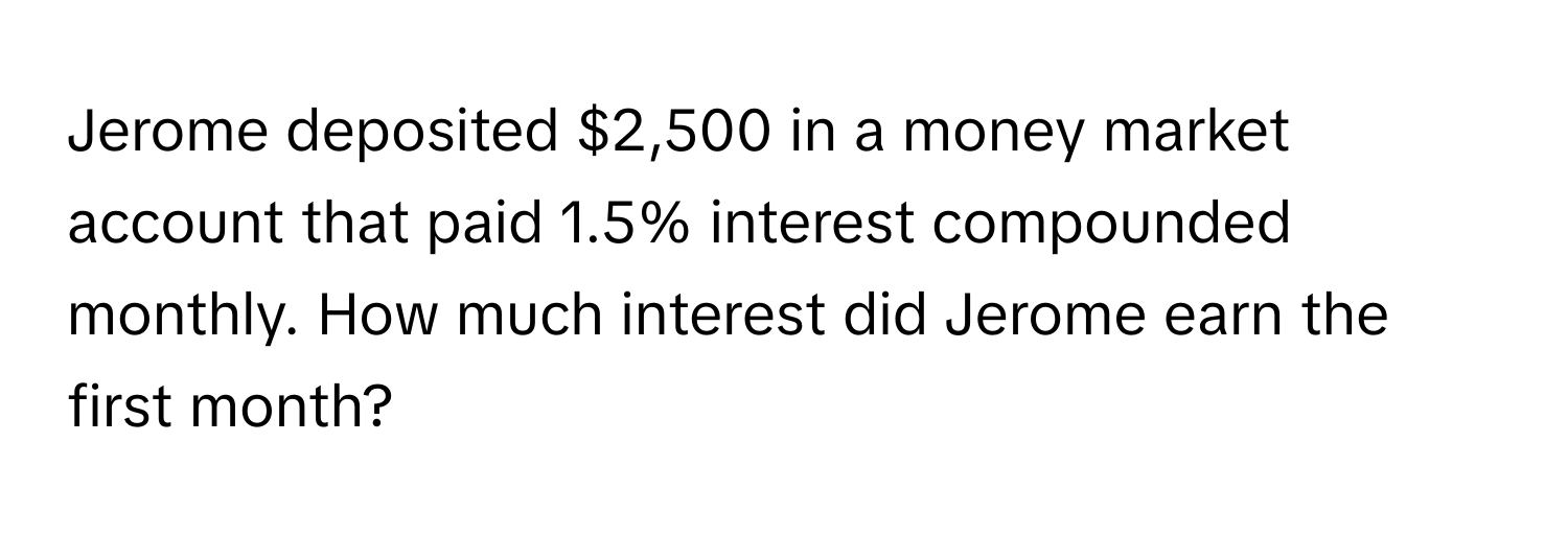 Jerome deposited $2,500 in a money market account that paid 1.5% interest compounded monthly. How much interest did Jerome earn the first month?