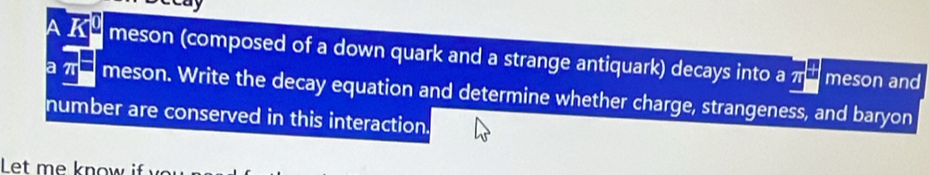 A K² meson (composed of a down quark and a strange antiquark) decays into a πα meson and 
a π meson. Write the decay equation and determine whether charge, strangeness, and baryon 
number are conserved in this interaction. 
Let me know if