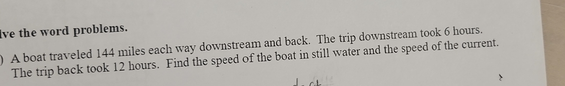 lve the word problems. 
) A boat traveled 144 miles each way downstream and back. The trip downstream took 6 hours. 
The trip back took 12 hours. Find the speed of the boat in still water and the speed of the current.