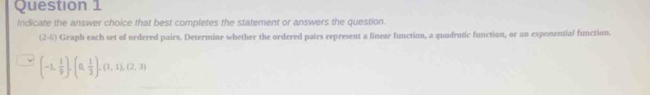 Indicate the answer choice that best completes the statement or answers the question.
(2-6) Graph each set of ordered pairs. Determine whether the ordered pairs represent a linear function, a quadrutic function, or an exponential function.
(-1, 1/9 ),(0, 1/3 ), (1,1),(2,3)