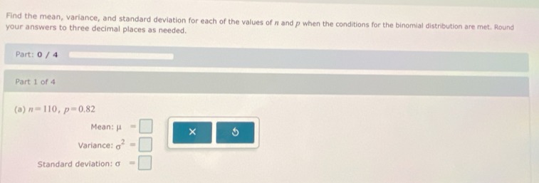 Find the mean, variance, and standard deviation for each of the values of π and p when the conditions for the binomial distribution are met. Round 
your answers to three decimal places as needed. 
Part: 0 / 4 
Part 1 of 4 
(a) n=110, p=0.82
Mean: mu =□ × 
Variance: sigma^2=□
Standard deviation: sigma =□