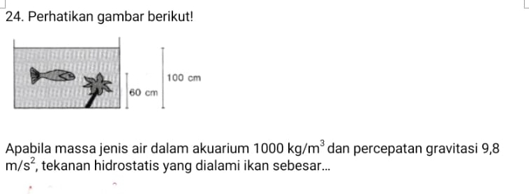 Perhatikan gambar berikut! 
Apabila massa jenis air dalam akuarium 1000kg/m^3 dan percepatan gravitasi 9,8
m/s^2 , tekanan hidrostatis yang dialami ikan sebesar...