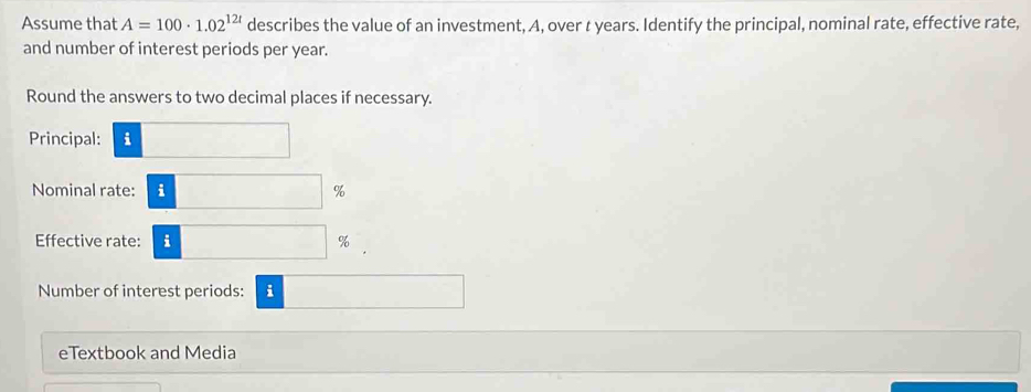 Assume that A=100· 1.02^(12t) describes the value of an investment, A, over t years. Identify the principal, nominal rate, effective rate, 
and number of interest periods per year. 
Round the answers to two decimal places if necessary. 
Principal: i □
Nominal rate: □ %
Effective rate: i □ %
Number of interest periods: i □  
eTextbook and Media