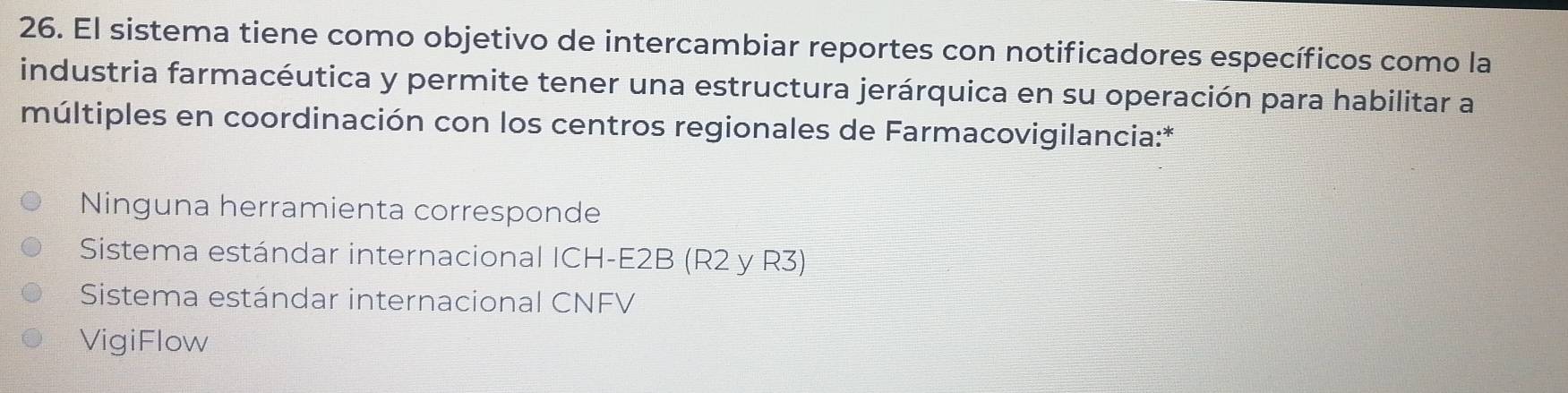 El sistema tiene como objetivo de intercambiar reportes con notificadores específicos como la
industria farmacéutica y permite tener una estructura jerárquica en su operación para habilitar a
múltiples en coordinación con los centros regionales de Farmacovigilancia:*
Ninguna herramienta corresponde
Sistema estándar internacional ICH-E2B (R2 y R3)
Sistema estándar internacional CNFV
VigiFlow