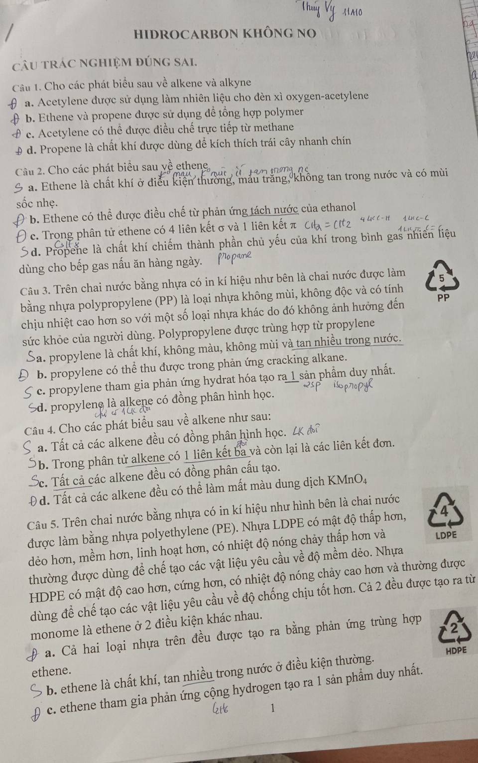 HIDROCARBON KHÔNG NO
câu tráC nghiệm đúng sai.
Câu 1. Cho các phát biểu sau về alkene và alkyne
a. Acetylene được sử dụng làm nhiên liệu cho đèn xì oxygen-acetylene
b. Ethene và propene được sử dụng để tổng hợp polymer
c. Acetylene có thể được điều chế trực tiếp từ methane
0 d. Propene là chất khí được dùng để kích thích trái cây nhanh chín
Câu 2. Cho các phát biểu sau về ethene,
a. Ethene là chất khí ở điều kiện thường, màu trăng, không tan trong nước và có mùi
sốc nhẹ.
b. Ethene có thể được điều chế từ phản ứng tách nước của ethanol
c. Trong phân tử ethene có 4 liên kết σ và 1 liên kết π
d. Propene là chất khí chiếm thành phần chủ yếu của khí trong bình gas nhiên liệu
dùng cho bếp gas nấu ăn hàng ngày.
Câu 3. Trên chai nước bằng nhựa có in kí hiệu như bên là chai nước được làm 5
bằng nhựa polypropylene (PP) là loại nhựa không mùi, không độc và có tính
chịu nhiệt cao hơn so với một số loại nhựa khác do đó không ảnh hưởng đến PP
sức khỏe của người dùng. Polypropylene được trùng hợp từ propylene
ba. propylene là chất khí, không màu, không mùi và tan nhiều trong nước.
b. propylene có thể thu được trong phản ứng cracking alkane.
c. propylene tham gia phản ứng hydrat hóa tạo ra 1 sản phầm duy nhất.
Sd. propylene là alkene có đồng phân hình học.
Câu 4. Cho các phát biểu sau về alkene như sau:
a. Tất cả các alkene đều có đồng phân hình học.
b. Trong phân tử alkene có 1 liên kết ba và còn lại là các liên kết đơn.
c. Tất cả các alkene đều có đồng phân cấu tạo.
Đ d. Tất cả các alkene đều có thể làm mất màu dung dịch KMnO4
Câu 5. Trên chai nước bằng nhựa có in kí hiệu như hình bên là chai nước
được làm bằng nhựa polyethylene (PE). Nhựa LDPE có mật độ thấp hơn, 4
dẻo hơn, mềm hơn, linh hoạt hơn, có nhiệt độ nóng chảy thấp hơn và LDPE
thường được dùng để chế tạo các vật liệu yêu cầu về độ mềm dẻo. Nhựa
HDPE có mật độ cao hơn, cứng hơn, có nhiệt độ nóng chảy cao hơn và thường được
dùng để chế tạo các vật liệu yêu cầu về độ chống chịu tốt hơn. Cả 2 đều được tạo ra từ
monome là ethene ở 2 điều kiện khác nhau.
a. Cả hai loại nhựa trên đều được tạo ra bằng phản ứng trùng hợp
2
b. ethene là chất khí, tan nhiều trong nước ở điều kiện thường. HDPE
ethene.
c. ethene tham gia phản ứng cộng hydrogen tạo ra 1 sản phầm duy nhất.