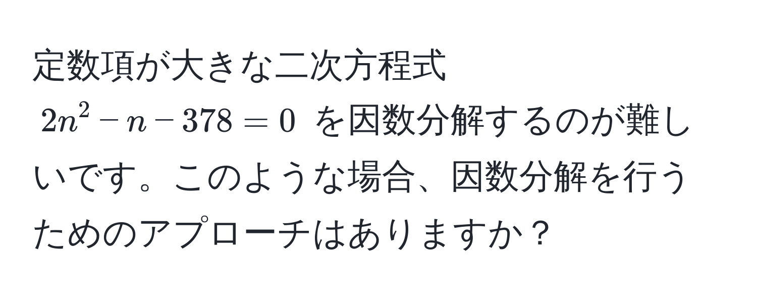 定数項が大きな二次方程式 $2n^2 - n - 378 = 0$ を因数分解するのが難しいです。このような場合、因数分解を行うためのアプローチはありますか？