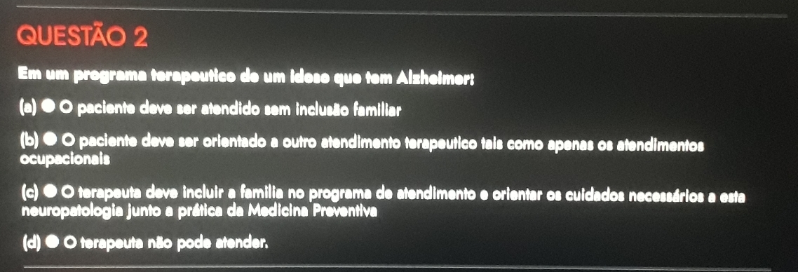 Em um programa terapeutico de um idoso que tem Alzheimer:
(a) ● O paciente deve ser atendido sem inclusão familiar
(b)● O paciente deve ser orientado a outro atendimento terapeutico tais como apenas os atendimentos
ocupacionais
(c) ● O terapeuta deve incluir a familia no programa de atendimento e orientar os cuidados necessários a esta
neuropatologia junto a prática da Medicina Preventiva
(d) ● O terapeuta não pode atender.