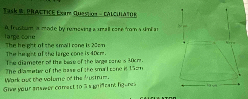 Task B. PRACTICE Exam Question - CALCULATOR 
A frustum is made by removing a small cone from a similar 
large cone 
The height of the small cone is 20cm
The height of the large cone is 40cm. 
The diameter of the base of the large cone is 30cm. 
The diameter of the base of the small cone is 15cm. 
Work out the volume of the frustrum. 
Give your answer correct to 3 significant figures