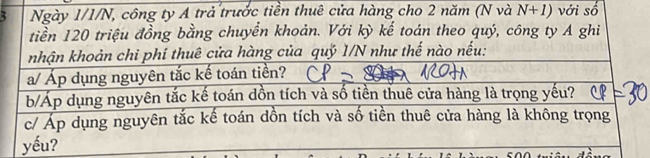 Ngày 1/1/N, công ty A trả trước tiền thuê cửa hàng cho 2 năm (N và N+1) với số 
tiền 120 triệu đồng bằng chuyển khoản. Với kỳ kế toán theo quý, công ty A ghi 
khận khoản chi phí thuê cửa hàng của quỷ 1/N như thế nào nếu: 
a/ Áp dụng nguyên tắc kế toán tiền? 
b/Áp dụng nguyên tắc kế toán dồn tích và số tiền thuê cửa hàng là trọng yếu? 
c/ Áp dụng nguyên tắc kế toán dồn tích và số tiền thuê cửa hàng là không trọng 
yếu?